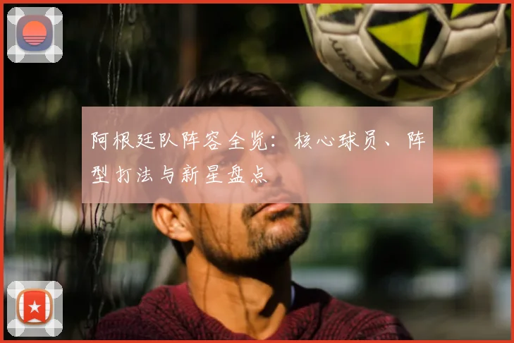 阿根廷队阵容全览：核心球员、阵型打法与新星盘点