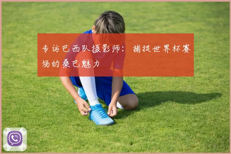 专访巴西队摄影师:捕捉世界杯赛场的桑巴魅力