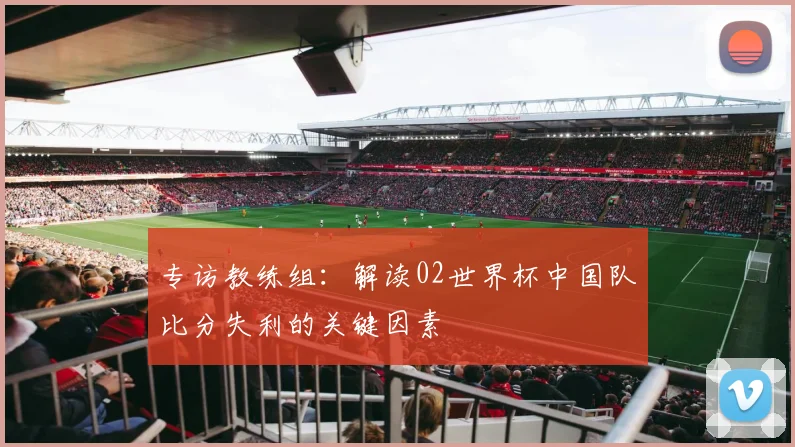 专访教练组:解读02世界杯中国队比分失利的关键因素