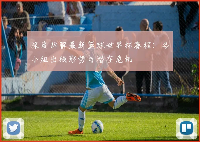 深度拆解最新篮球世界杯赛程：各小组出线形势与潜在危机