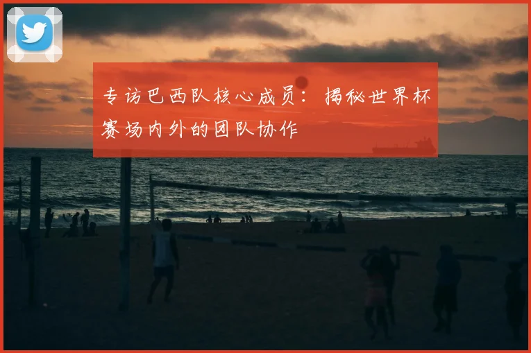 专访巴西队核心成员:揭秘世界杯赛场内外的团队协作