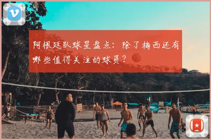 阿根廷队球星盘点：除了梅西还有哪些值得关注的球员？