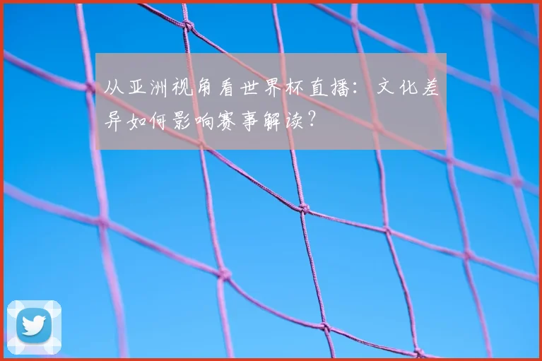从亚洲视角看世界杯直播:文化差异如何影响赛事解读?