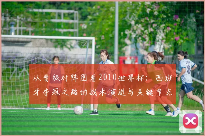 从晋级对阵图看2010世界杯:西班牙夺冠之路的战术演进与关键节点