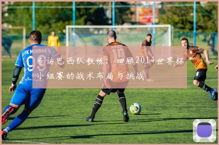 专访巴西队教练:回顾2014世界杯小组赛的战术布局与挑战