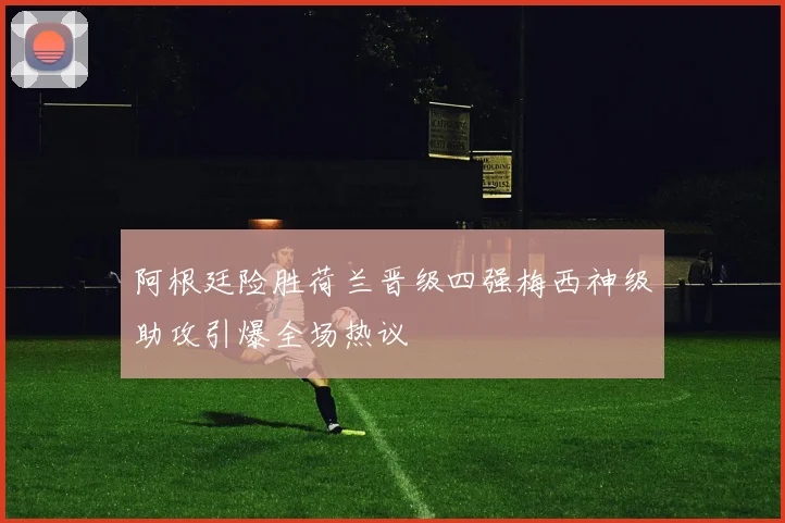 阿根廷险胜荷兰晋级四强梅西神级助攻引爆全场热议