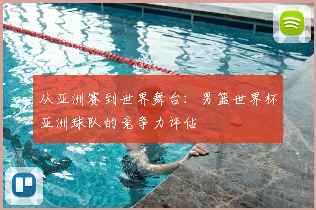 从亚洲赛到世界舞台:男篮世界杯亚洲球队的竞争力评估