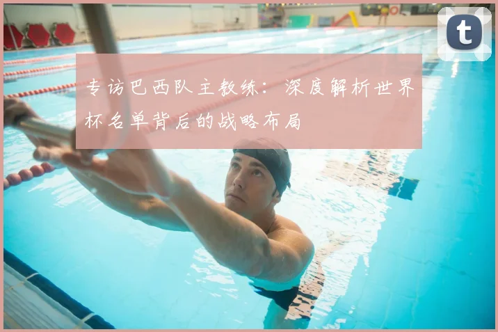 专访巴西队主教练:深度解析世界杯名单背后的战略布局