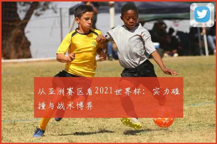 从亚洲赛区看2021世界杯:实力碰撞与战术博弈