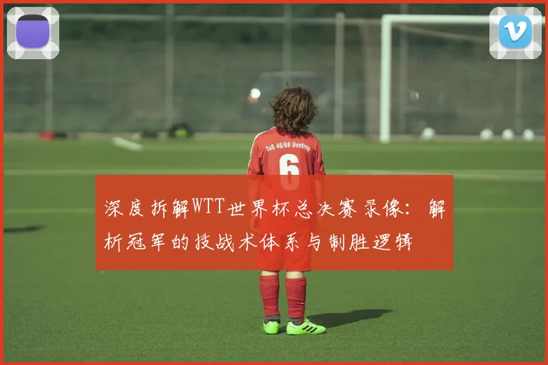 深度拆解WTT世界杯总决赛录像：解析冠军的技战术体系与制胜逻辑