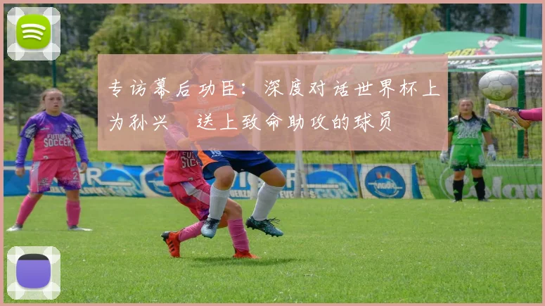专访幕后功臣：深度对话世界杯上为孙兴慜送上致命助攻的球员