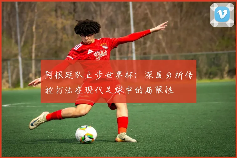 阿根廷队止步世界杯：深度分析传控打法在现代足球中的局限性