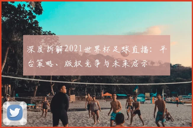 深度拆解2021世界杯足球直播：平台策略、版权竞争与未来启示