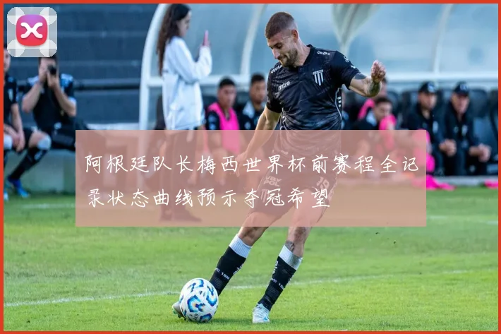 阿根廷队长梅西世界杯前赛程全记录状态曲线预示夺冠希望