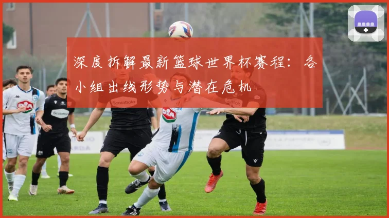 深度拆解最新篮球世界杯赛程：各小组出线形势与潜在危机